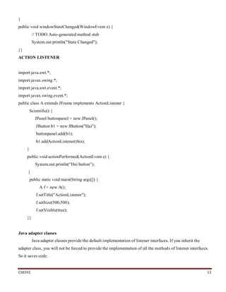 CS8392 13
}
public void windowStateChanged(WindowEvent e) {
// TODO Auto-generated method stub
System.out.println("State Changed");
}}
ACTION LISTENER
import java.awt.*;
import javax.swing.*;
import java.awt.event.*;
import javax.swing.event.*;
public class A extends JFrame implements ActionListener {
Scientific() {
JPanel buttonpanel = new JPanel();
JButton b1 = new JButton("Hai");
buttonpanel.add(b1);
b1.addActionListener(this);
}
public void actionPerformed(ActionEvent e) {
System.out.println(“Hai button”);
}
public static void main(String args[]) {
A f = new A();
f.setTitle("ActionListener");
f.setSize(500,500);
f.setVisible(true);
}}
Java adapter classes
Java adapter classes provide the default implementation of listener interfaces. If you inherit the
adapter class, you will not be forced to provide the implementation of all the methods of listener interfaces.
So it saves code.
 