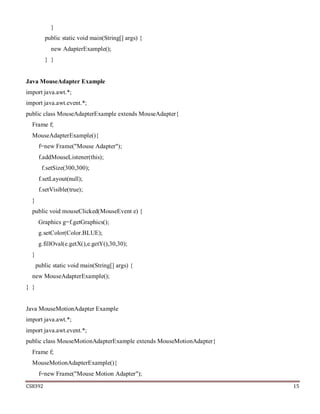 CS8392 15
}
public static void main(String[] args) {
new AdapterExample();
} }
Java MouseAdapter Example
import java.awt.*;
import java.awt.event.*;
public class MouseAdapterExample extends MouseAdapter{
Frame f;
MouseAdapterExample(){
f=new Frame("Mouse Adapter");
f.addMouseListener(this);
f.setSize(300,300);
f.setLayout(null);
f.setVisible(true);
}
public void mouseClicked(MouseEvent e) {
Graphics g=f.getGraphics();
g.setColor(Color.BLUE);
g.fillOval(e.getX(),e.getY(),30,30);
}
public static void main(String[] args) {
new MouseAdapterExample();
} }
Java MouseMotionAdapter Example
import java.awt.*;
import java.awt.event.*;
public class MouseMotionAdapterExample extends MouseMotionAdapter{
Frame f;
MouseMotionAdapterExample(){
f=new Frame("Mouse Motion Adapter");
 