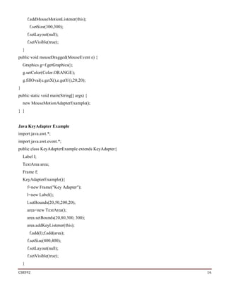 CS8392 16
f.addMouseMotionListener(this);
f.setSize(300,300);
f.setLayout(null);
f.setVisible(true);
}
public void mouseDragged(MouseEvent e) {
Graphics g=f.getGraphics();
g.setColor(Color.ORANGE);
g.fillOval(e.getX(),e.getY(),20,20);
}
public static void main(String[] args) {
new MouseMotionAdapterExample();
} }
Java KeyAdapter Example
import java.awt.*;
import java.awt.event.*;
public class KeyAdapterExample extends KeyAdapter{
Label l;
TextArea area;
Frame f;
KeyAdapterExample(){
f=new Frame("Key Adapter");
l=new Label();
l.setBounds(20,50,200,20);
area=new TextArea();
area.setBounds(20,80,300, 300);
area.addKeyListener(this);
f.add(l);f.add(area);
f.setSize(400,400);
f.setLayout(null);
f.setVisible(true);
}
 