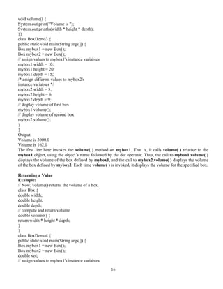 16
void volume() {
System.out.print("Volume is ");
System.out.println(width * height * depth);
}}
class BoxDemo3 {
public static void main(String args[]) {
Box mybox1 = new Box();
Box mybox2 = new Box();
// assign values to mybox1's instance variables
mybox1.width = 10;
mybox1.height = 20;
mybox1.depth = 15;
/* assign different values to mybox2's
instance variables */
mybox2.width = 3;
mybox2.height = 6;
mybox2.depth = 9;
// display volume of first box
mybox1.volume();
// display volume of second box
mybox2.volume();
}
}
Output:
Volume is 3000.0
Volume is 162.0
The first line here invokes the volume( ) method on mybox1. That is, it calls volume( ) relative to the
mybox1 object, using the object’s name followed by the dot operator. Thus, the call to mybox1.volume( )
displays the volume of the box defined by mybox1, and the call to mybox2.volume( ) displays the volume
of the box defined by mybox2. Each time volume( ) is invoked, it displays the volume for the specified box.
Returning a Value
Example:
// Now, volume() returns the volume of a box.
class Box {
double width;
double height;
double depth;
// compute and return volume
double volume() {
return width * height * depth;
}
}
class BoxDemo4 {
public static void main(String args[]) {
Box mybox1 = new Box();
Box mybox2 = new Box();
double vol;
// assign values to mybox1's instance variables
 