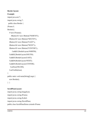 CS8392 20
Border layout:
Example:
import java.awt.*;
import javax.swing.*;
public class Border {
JFrame f;
Border(){
f=new JFrame();
JButton b1=new JButton("NORTH");;
JButton b2=new JButton("SOUTH");;
JButton b3=new JButton("EAST");;
JButton b4=new JButton("WEST");;
JButton b5=new JButton("CENTER");;
f.add(b1,BorderLayout.NORTH);
f.add(b2,BorderLayout.SOUTH);
f.add(b3,BorderLayout.EAST);
f.add(b4,BorderLayout.WEST);
f.add(b5,BorderLayout.CENTER);
f.setSize(300,300);
f.setVisible(true);
}
public static void main(String[] args) {
new Border();
} }
ScrollPaneLayout:
import javax.swing.ImageIcon;
import javax.swing.JFrame;
import javax.swing.JLabel;
import javax.swing.JScrollPane;
public class ScrollPaneDemo extends JFrame
 