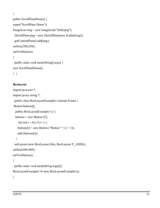 CS8392 21
{
public ScrollPaneDemo() {
super("ScrollPane Demo");
ImageIcon img = new ImageIcon("child.png");
JScrollPane png = new JScrollPane(new JLabel(img));
getContentPane().add(png);
setSize(300,250);
setVisible(true);
}
public static void main(String[] args) {
new ScrollPaneDemo();
} }
Boxlayout
import java.awt.*;
import javax.swing.*;
public class BoxLayoutExample1 extends Frame {
Button buttons[];
public BoxLayoutExample1 () {
buttons = new Button [5];
for (int i = 0;i<5;i++) {
buttons[i] = new Button ("Button " + (i + 1));
add (buttons[i]);
}
setLayout (new BoxLayout (this, BoxLayout.Y_AXIS));
setSize(400,400);
setVisible(true);
}
public static void main(String args[]){
BoxLayoutExample1 b=new BoxLayoutExample1();
}
 