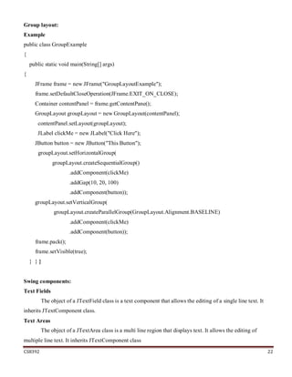 CS8392 22
Group layout:
Example
public class GroupExample
{
public static void main(String[] args)
{
JFrame frame = new JFrame("GroupLayoutExample");
frame.setDefaultCloseOperation(JFrame.EXIT_ON_CLOSE);
Container contentPanel = frame.getContentPane();
GroupLayout groupLayout = new GroupLayout(contentPanel);
contentPanel.setLayout(groupLayout);
JLabel clickMe = new JLabel("Click Here");
JButton button = new JButton("This Button");
groupLayout.setHorizontalGroup(
groupLayout.createSequentialGroup()
.addComponent(clickMe)
.addGap(10, 20, 100)
.addComponent(button));
groupLayout.setVerticalGroup(
groupLayout.createParallelGroup(GroupLayout.Alignment.BASELINE)
.addComponent(clickMe)
.addComponent(button));
frame.pack();
frame.setVisible(true);
} } }
Swing components:
Text Fields
The object of a JTextField class is a text component that allows the editing of a single line text. It
inherits JTextComponent class.
Text Areas
The object of a JTextArea class is a multi line region that displays text. It allows the editing of
multiple line text. It inherits JTextComponent class
 