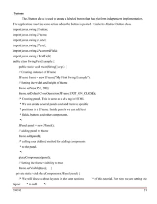 CS8392 23
Buttons
The JButton class is used to create a labeled button that has platform independent implementation.
The application result in some action when the button is pushed. It inherits AbstractButton class.
import javax.swing.JButton;
import javax.swing.JFrame;
import javax.swing.JLabel;
import javax.swing.JPanel;
import javax.swing.JPasswordField;
import javax.swing.JTextField;
public class SwingFirstExample {
public static void main(String[] args) {
// Creating instance of JFrame
JFrame frame = new JFrame("My First Swing Example");
// Setting the width and height of frame
frame.setSize(350, 200);
frame.setDefaultCloseOperation(JFrame.EXIT_ON_CLOSE);
/* Creating panel. This is same as a div tag in HTML
* We can create several panels and add them to specific
* positions in a JFrame. Inside panels we can add text
* fields, buttons and other components.
*/
JPanel panel = new JPanel();
// adding panel to frame
frame.add(panel);
/* calling user defined method for adding components
* to the panel.
*/
placeComponents(panel);
// Setting the frame visibility to true
frame.setVisible(true); }
private static void placeComponents(JPanel panel) {
/* We will discuss about layouts in the later sections * of this tutorial. For now we are setting the
layout * to null */
 