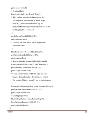 CS8392 24
panel.setLayout(null);
// Creating JLabel
JLabel userLabel = new JLabel("User");
/* This method specifies the location and size
* of component. setBounds(x, y, width, height)
* here (x,y) are cordinates from the top left
* corner and remaining two arguments are the width
* and height of the component.
*/
userLabel.setBounds(10,20,80,25);
panel.add(userLabel);
/* Creating text field where user is supposed to
* enter user name.
*/
JTextField userText = new JTextField(20);
userText.setBounds(100,20,165,25);
panel.add(userText);
// Same process for password label and text field.
JLabel passwordLabel = new JLabel("Password");
passwordLabel.setBounds(10,50,80,25);
panel.add(passwordLabel);
/*This is similar to text field but it hides the user
* entered data and displays dots instead to protect
* the password like we normally see on login screens.
*/
JPasswordField passwordText = new JPasswordField(20);
passwordText.setBounds(100,50,165,25);
panel.add(passwordText);
// Creating login button
JButton loginButton = new JButton("login");
loginButton.setBounds(10, 80, 80, 25);
panel.add(loginButton);
}}
 
