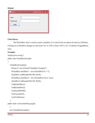 CS8392 25
Output:
:
Check Boxes
The JCheckBox class is used to create a checkbox. It is used to turn an option on (true) or off (false).
Clicking on a CheckBox changes its state from "on" to "off" or from "off" to "on ".It inherits JToggleButton
class.
Example:
import javax.swing.*;
public class CheckBoxExample
{
CheckBoxExample(){
JFrame f= new JFrame("CheckBox Example");
JCheckBox checkBox1 = new JCheckBox("C++");
checkBox1.setBounds(100,100, 50,50);
JCheckBox checkBox2 = new JCheckBox("Java", true);
checkBox2.setBounds(100,150, 50,50);
f.add(checkBox1);
f.add(checkBox2);
f.setSize(400,400);
f.setLayout(null);
f.setVisible(true);
}
public static void main(String args[])
{
new CheckBoxExample();
 