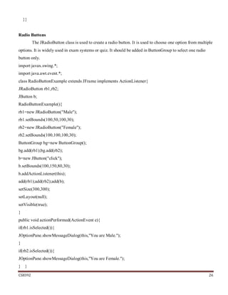CS8392 26
}}
Radio Buttons
The JRadioButton class is used to create a radio button. It is used to choose one option from multiple
options. It is widely used in exam systems or quiz. It should be added in ButtonGroup to select one radio
button only.
import javax.swing.*;
import java.awt.event.*;
class RadioButtonExample extends JFrame implements ActionListener{
JRadioButton rb1,rb2;
JButton b;
RadioButtonExample(){
rb1=new JRadioButton("Male");
rb1.setBounds(100,50,100,30);
rb2=new JRadioButton("Female");
rb2.setBounds(100,100,100,30);
ButtonGroup bg=new ButtonGroup();
bg.add(rb1);bg.add(rb2);
b=new JButton("click");
b.setBounds(100,150,80,30);
b.addActionListener(this);
add(rb1);add(rb2);add(b);
setSize(300,300);
setLayout(null);
setVisible(true);
}
public void actionPerformed(ActionEvent e){
if(rb1.isSelected()){
JOptionPane.showMessageDialog(this,"You are Male.");
}
if(rb2.isSelected()){
JOptionPane.showMessageDialog(this,"You are Female.");
} }
 