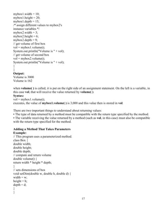 17
mybox1.width = 10;
mybox1.height = 20;
mybox1.depth = 15;
/* assign different values to mybox2's
instance variables */
mybox2.width = 3;
mybox2.height = 6;
mybox2.depth = 9;
// get volume of first box
vol = mybox1.volume();
System.out.println("Volume is " + vol);
// get volume of second box
vol = mybox2.volume();
System.out.println("Volume is " + vol);
}
}
Output:
Volume is 3000
Volume is 162
when volume( ) is called, it is put on the right side of an assignment statement. On the left is a variable, in
this case vol, that will receive the value returned by volume( ).
Syntax:
vol = mybox1.volume();
executes, the value of mybox1.volume( ) is 3,000 and this value then is stored in vol.
There are two important things to understand about returning values:
• The type of data returned by a method must be compatible with the return type specified by the method.
• The variable receiving the value returned by a method (such as vol, in this case) must also be compatible
with the return type specified for the method.
Adding a Method That Takes Parameters
Example:
// This program uses a parameterized method.
class Box {
double width;
double height;
double depth;
// compute and return volume
double volume() {
return width * height * depth;
}
// sets dimensions of box
void setDim(double w, double h, double d) {
width = w;
height = h;
depth = d;
}
}
 