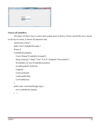 CS8392 28
Choices (JComboBox)
The object of Choice class is used to show popup menu of choices. Choice selected by user is shown
on the top of a menu. It inherits JComponent class.
import javax.swing.*;
public class ComboBoxExample {
JFrame f;
ComboBoxExample(){
f=new JFrame("ComboBox Example");
String country[]={"India","Aus","U.S.A","England","Newzealand"};
JComboBox cb=new JComboBox(country);
cb.setBounds(50, 50,90,20);
f.add(cb);
f.setLayout(null);
f.setSize(400,500);
f.setVisible(true);
}
public static void main(String[] args) {
new ComboBoxExample();
} }
 