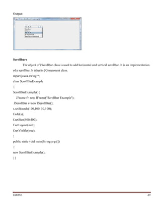 CS8392 29
Output:
Scrollbars
The object of JScrollbar class is used to add horizontal and vertical scrollbar. It is an implementation
of a scrollbar. It inherits JComponent class.
mport javax.swing.*;
class ScrollBarExample
{
ScrollBarExample(){
JFrame f= new JFrame("Scrollbar Example");
JScrollBar s=new JScrollBar();
s.setBounds(100,100, 50,100);
f.add(s);
f.setSize(400,400);
f.setLayout(null);
f.setVisible(true);
}
public static void main(String args[])
{
new ScrollBarExample();
}}
 
