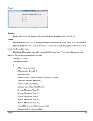 CS8392 30
Output:
Windows
The class JWindow is a container that can be displayed but does not have the title bar
Menus
The JMenuBar class is used to display menubar on the window or frame. It may have several menus.
The object of JMenu class is a pull down menu component which is displayed from the menu bar. It
inherits the JMenuItem class.
The object of JMenuItem class adds a simple labeled menu item. The items used in a menu must
belong to the JMenuItem or any of its subclass.
import javax.swing.*;
class MenuExample
{
JMenu menu, submenu;
JMenuItem i1, i2, i3, i4, i5;
MenuExample(){
JFrame f= new JFrame("Menu and MenuItem Example");
JMenuBar mb=new JMenuBar();
menu=new JMenu("Menu");
submenu=new JMenu("Sub Menu");
i1=new JMenuItem("Item 1");
i2=new JMenuItem("Item 2");
i3=new JMenuItem("Item 3");
i4=new JMenuItem("Item 4");
i5=new JMenuItem("Item 5");
menu.add(i1); menu.add(i2); menu.add(i3);
submenu.add(i4); submenu.add(i5);
 