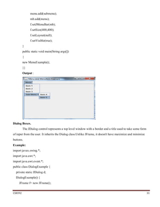 CS8392 31
menu.add(submenu);
mb.add(menu);
f.setJMenuBar(mb);
f.setSize(400,400);
f.setLayout(null);
f.setVisible(true);
}
public static void main(String args[])
{
new MenuExample();
}}
Output :
Dialog Boxes.
The JDialog control represents a top level window with a border and a title used to take some form
of input from the user. It inherits the Dialog class.Unlike JFrame, it doesn't have maximize and minimize
buttons.
Example:
import javax.swing.*;
import java.awt.*;
import java.awt.event.*;
public class DialogExample {
private static JDialog d;
DialogExample() {
JFrame f= new JFrame();
 