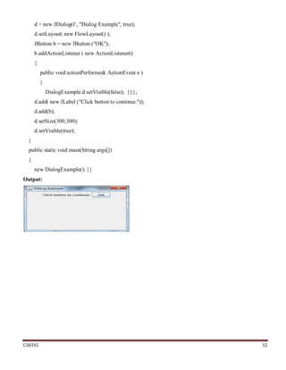 CS8392 32
d = new JDialog(f , "Dialog Example", true);
d.setLayout( new FlowLayout() );
JButton b = new JButton ("OK");
b.addActionListener ( new ActionListener()
{
public void actionPerformed( ActionEvent e )
{
DialogExample.d.setVisible(false); }}};
d.add( new JLabel ("Click button to continue."));
d.add(b);
d.setSize(300,300);
d.setVisible(true);
}
public static void main(String args[])
{
new DialogExample(); }}
Output:
 