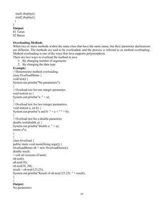 19
stud1.display();
stud2.display();
}
}
Output:
01 Tarun
02 Barun
Overloading Methods
When two or more methods within the same class that have the same name, but their parameter declarations
are different. The methods are said to be overloaded, and the process is referred to as method overloading.
Method overloading is one of the ways that Java supports polymorphism.
There are two ways to overload the method in java
1. By changing number of arguments
2. By changing the data type
Example:
// Demonstrate method overloading.
class OverloadDemo {
void test() {
System.out.println("No parameters");
}
// Overload test for one integer parameter.
void test(int a) {
System.out.println("a: " + a);
}
// Overload test for two integer parameters.
void test(int a, int b) {
System.out.println("a and b: " + a + " " + b);
}
// Overload test for a double parameter
double test(double a) {
System.out.println("double a: " + a);
return a*a;
}
}
class Overload {
public static void main(String args[]) {
OverloadDemo ob = new OverloadDemo();
double result;
// call all versions of test()
ob.test();
ob.test(10);
ob.test(10, 20);
result = ob.test(123.25);
System.out.println("Result of ob.test(123.25): " + result);
}
}
Output:
No parameters
 