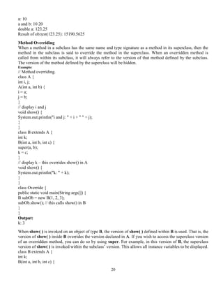 20
a: 10
a and b: 10 20
double a: 123.25
Result of ob.test(123.25): 15190.5625
Method Overriding
When a method in a subclass has the same name and type signature as a method in its superclass, then the
method in the subclass is said to override the method in the superclass. When an overridden method is
called from within its subclass, it will always refer to the version of that method defined by the subclass.
The version of the method defined by the superclass will be hidden.
Example:
// Method overriding.
class A {
int i, j;
A(int a, int b) {
i = a;
j = b;
}
// display i and j
void show() {
System.out.println("i and j: " + i + " " + j);
}
}
class B extends A {
int k;
B(int a, int b, int c) {
super(a, b);
k = c;
}
// display k – this overrides show() in A
void show() {
System.out.println("k: " + k);
}
}
class Override {
public static void main(String args[]) {
B subOb = new B(1, 2, 3);
subOb.show(); // this calls show() in B
}
}
Output:
k: 3
When show( ) is invoked on an object of type B, the version of show( ) defined within B is used. That is, the
version of show( ) inside B overrides the version declared in A. If you wish to access the superclass version
of an overridden method, you can do so by using super. For example, in this version of B, the superclass
version of show( ) is invoked within the subclass’ version. This allows all instance variables to be displayed.
class B extends A {
int k;
B(int a, int b, int c) {
 
