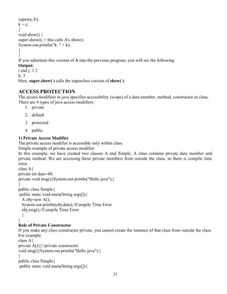 21
super(a, b);
k = c;
}
void show() {
super.show(); // this calls A's show()
System.out.println("k: " + k);
}
}
If you substitute this version of A into the previous program, you will see the following
Output:
i and j: 1 2
k: 3
Here, super.show( ) calls the superclass version of show( ).
ACCESS PROTECTION
The access modifiers in java specifies accessibility (scope) of a data member, method, constructor or class.
There are 4 types of java access modifiers:
1. private
2. default
3. protected
4. public
1) Private Access Modifier
The private access modifier is accessible only within class.
Simple example of private access modifier
In this example, we have created two classes A and Simple. A class contains private data member and
private method. We are accessing these private members from outside the class, so there is compile time
error.
class A{
private int data=40;
private void msg(){System.out.println("Hello java");}
}
public class Simple{
public static void main(String args[]){
A obj=new A();
System.out.println(obj.data);//Compile Time Error
obj.msg();//Compile Time Error
}
}
Role of Private Constructor
If you make any class constructor private, you cannot create the instance of that class from outside the class.
For example:
class A{
private A(){}//private constructor
void msg(){System.out.println("Hello java");}
}
public class Simple{
public static void main(String args[]){
 