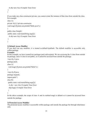 22
A obj=new A();//Compile Time Error
}
}
If you make any class constructor private, you cannot create the instance of that class from outside the class.
For example:
class A{
private A(){}//private constructor
void msg(){System.out.println("Hello java");}
}
public class Simple{
public static void main(String args[]){
A obj=new A();//Compile Time Error
}
}
2) Default Access Modifier
If you don't use any modifier, it is treated as default bydefault. The default modifier is accessible only
within package.
Example:
In this example, we have created two packages pack and mypack. We are accessing the A class from outside
its package, since A class is not public, so it cannot be accessed from outside the package.
//save by A.java
package pack;
class A{
void msg(){System.out.println("Hello");}
}
//save by B.java
package mypack;
import pack.*;
class B{
public static void main(String args[]){
A obj = new A();//Compile Time Error
obj.msg();//Compile Time Error
}
}
In the above example, the scope of class A and its method msg() is default so it cannot be accessed from
outside the package.
3) Protected Access Modifier
The protected access modifier is accessible within package and outside the package but through inheritance
only.
 