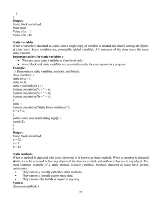25
}
}
Output:
Static block initialized.
from main
Value of a : 10
Value of b : 40
Static variables
When a variable is declared as static, then a single copy of variable is created and shared among all objects
at class level. Static variables are, essentially, global variables. All instances of the class share the same
static variable.
Important points for static variables :-
 We can create static variables at class-level only.
 static block and static variables are executed in order they are present in a program.
Example:
// Demonstrate static variables, methods, and blocks.
class UseStatic {
static int a = 3;
static int b;
static void meth(int x) {
System.out.println("x = " + x);
System.out.println("a = " + a);
System.out.println("b = " + b);
}
static {
System.out.println("Static block initialized.");
b = a * 4;
}
public static void main(String args[]) {
meth(42);
}
}
Output:
Static block initialized.
x = 42
a = 3
b = 12
Static methods
When a method is declared with static keyword, it is known as static method. When a member is declared
static, it can be accessed before any objects of its class are created, and without reference to any object. The
most common example of a static method is main( ) method. Methods declared as static have several
restrictions:
 They can only directly call other static methods.
 They can only directly access static data.
 They cannot refer to this or super in any way.
Syntax:
classname.method( )
 