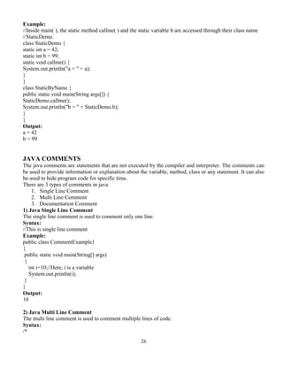 26
Example:
//Inside main( ), the static method callme( ) and the static variable b are accessed through their class name
//StaticDemo.
class StaticDemo {
static int a = 42;
static int b = 99;
static void callme() {
System.out.println("a = " + a);
}
}
class StaticByName {
public static void main(String args[]) {
StaticDemo.callme();
System.out.println("b = " + StaticDemo.b);
}
}
Output:
a = 42
b = 99
JAVA COMMENTS
The java comments are statements that are not executed by the compiler and interpreter. The comments can
be used to provide information or explanation about the variable, method, class or any statement. It can also
be used to hide program code for specific time.
There are 3 types of comments in java.
1. Single Line Comment
2. Multi Line Comment
3. Documentation Comment
1) Java Single Line Comment
The single line comment is used to comment only one line.
Syntax:
//This is single line comment
Example:
public class CommentExample1
{
public static void main(String[] args)
{
int i=10;//Here, i is a variable
System.out.println(i);
}
}
Output:
10
2) Java Multi Line Comment
The multi line comment is used to comment multiple lines of code.
Syntax:
/*
 