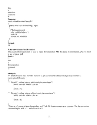 27
This
is
multi line
comment
*/
Example:
public class CommentExample2
{
public static void main(String[] args)
{
/* Let's declare and
print variable in java. */
int i=10;
System.out.println(i);
}
}
Output:
10
3) Java Documentation Comment
The documentation comment is used to create documentation API. To create documentation API, you need
to use javadoc tool.
Syntax:
/**
This
is
documentation
comment
*/
Example:
/** The Calculator class provides methods to get addition and subtraction of given 2 numbers.*/
public class Calculator
{
/** The add() method returns addition of given numbers.*/
public static int add(int a, int b)
{
return a+b;
}
/** The sub() method returns subtraction of given numbers.*/
public static int sub(int a, int b)
{
return a-b;
}
}
This type of comment is used to produce an HTML file that documents your program. The documentation
comment begins with a /** and ends with a */.
 