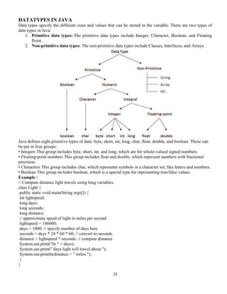28
DATATYPES IN JAVA
Data types specify the different sizes and values that can be stored in the variable. There are two types of
data types in Java:
1. Primitive data types: The primitive data types include Integer, Character, Boolean, and Floating
Point.
2. Non-primitive data types: The non-primitive data types include Classes, Interfaces, and Arrays.
Java defines eight primitive types of data: byte, short, int, long, char, float, double, and boolean. These can
be put in four groups:
• Integers This group includes byte, short, int, and long, which are for whole-valued signed numbers.
• Floating-point numbers This group includes float and double, which represent numbers with fractional
precision.
• Characters This group includes char, which represents symbols in a character set, like letters and numbers.
• Boolean This group includes boolean, which is a special type for representing true/false values.
Example :
// Compute distance light travels using long variables.
class Light {
public static void main(String args[]) {
int lightspeed;
long days;
long seconds;
long distance;
// approximate speed of light in miles per second
lightspeed = 186000;
days = 1000; // specify number of days here
seconds = days * 24 * 60 * 60; // convert to seconds
distance = lightspeed * seconds; // compute distance
System.out.print("In " + days);
System.out.print(" days light will travel about ");
System.out.println(distance + " miles.");
}
}
 