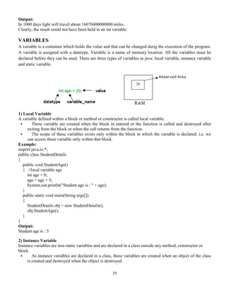 29
Output:
In 1000 days light will travel about 16070400000000 miles.
Clearly, the result could not have been held in an int variable.
VARIABLES
A variable is a container which holds the value and that can be changed durig the execution of the program.
A variable is assigned with a datatype. Variable is a name of memory location. All the variables must be
declared before they can be used. There are three types of variables in java: local variable, instance variable
and static variable.
1) Local Variable
A variable defined within a block or method or constructor is called local variable.
 These variable are created when the block in entered or the function is called and destroyed after
exiting from the block or when the call returns from the function.
 The scope of these variables exists only within the block in which the variable is declared. i.e. we
can access these variable only within that block.
Example:
import java.io.*;
public class StudentDetails
{
public void StudentAge()
{ //local variable age
int age = 0;
age = age + 5;
System.out.println("Student age is : " + age);
}
public static void main(String args[])
{
StudentDetails obj = new StudentDetails();
obj.StudentAge();
}
}
Output:
Student age is : 5
2) Instance Variable
Instance variables are non-static variables and are declared in a class outside any method, constructor or
block.
 As instance variables are declared in a class, these variables are created when an object of the class
is created and destroyed when the object is destroyed.
20
 