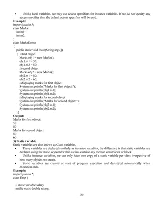 30
 Unlike local variables, we may use access specifiers for instance variables. If we do not specify any
access specifier then the default access specifier will be used.
Example:
import java.io.*;
class Marks{
int m1;
int m2;
}
class MarksDemo
{
public static void main(String args[])
{ //first object
Marks obj1 = new Marks();
obj1.m1 = 50;
obj1.m2 = 80;
//second object
Marks obj2 = new Marks();
obj2.m1 = 80;
obj2.m2 = 60;
//displaying marks for first object
System.out.println("Marks for first object:");
System.out.println(obj1.m1);
System.out.println(obj1.m2);
//displaying marks for second object
System.out.println("Marks for second object:");
System.out.println(obj2.m1);
System.out.println(obj2.m2);
}}
Output:
Marks for first object:
50
80
Marks for second object:
80
60
3) Static variable
Static variables are also known as Class variables.
 These variables are declared similarly as instance variables, the difference is that static variables are
declared using the static keyword within a class outside any method constructor or block.
 Unlike instance variables, we can only have one copy of a static variable per class irrespective of
how many objects we create.
 Static variables are created at start of program execution and destroyed automatically when
execution ends.
Example:
import java.io.*;
class Emp {
// static variable salary
public static double salary;
 