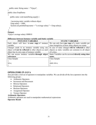 31
public static String name = "Vijaya";
}
public class EmpDemo
{
public static void main(String args[]) {
//accessing static variable without object
Emp.salary = 1000;
System.out.println(Emp.name + "'s average salary:" + Emp.salary);
}
}
Output:
Vijaya’s average salary:10000.0
Difference between Instance variable and Static variable
INSTANCE VARIABLE STATIC VARIABLE
Each object will have its own copy of instance
variable
We can only have one copy of a static variable per
class irrespective of how many objects we create.
Changes made in an instance variable using one
object will not be reflected in other objects as each
object has its own copy of instance variable
In case of static changes will be reflected in other
objects as static variables are common to all object
of a class.
We can access instance variables through object
references
Static Variables can be accessed directly using class
name.
Class Sample
{
int a;
}
Class Sample
{
static int a;
}
OPERATORS IN JAVA
Java provides a rich set of operators to manipulate variables. We can divide all the Java operators into the
following groups –
 Arithmetic Operators
 Increment and Decrement
 Bitwise Operators
 Relational Operators
 Boolean Operators
 Assignment Operator
 Ternary Operator
Arithmetic Operators
Arithmetic operators are used to manipulate mathematical expressions
Operator Result
 