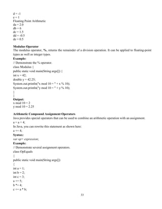 33
d = -1
e = 1
Floating Point Arithmetic
da = 2.0
db = 6
dc = 1.5
dd = -0.5
de = 0.5
Modulus Operator
The modulus operator, %, returns the remainder of a division operation. It can be applied to floating-point
types as well as integer types.
Example:
// Demonstrate the % operator.
class Modulus {
public static void main(String args[]) {
int x = 42;
double y = 42.25;
System.out.println("x mod 10 = " + x % 10);
System.out.println("y mod 10 = " + y % 10);
}
}
Output:
x mod 10 = 2
y mod 10 = 2.25
Arithmetic Compound Assignment Operators
Java provides special operators that can be used to combine an arithmetic operation with an assignment.
a = a + 4;
In Java, you can rewrite this statement as shown here:
a += 4;
Syntax:
var op= expression;
Example:
// Demonstrate several assignment operators.
class OpEquals
{
public static void main(String args[])
{
int a = 1;
int b = 2;
int c = 3;
a += 5;
b *= 4;
c += a * b;
 