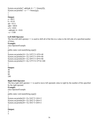 36
System.out.println("~a&b|a&~b = " + binary[f]);
System.out.println(" ~a = " + binary[g]);
}
}
Output:
a = 0011
b = 0110
a|b = 0111
a&b = 0010
a^b = 0101
~a&b|a&~b = 0101
~a = 1100
Left Shift Operator
The Java left shift operator << is used to shift all of the bits in a value to the left side of a specified number
of times.
Example:
class OperatorExample
{
public static void main(String args[])
{
System.out.println(10<<2);//10*2^2=10*4=40
System.out.println(10<<3);//10*2^3=10*8=80
System.out.println(20<<2);//20*2^2=20*4=80
System.out.println(15<<4);//15*2^4=15*16=240
}
}
Output:
40
80
80
240
Right Shift Operator
The Java right shift operator >> is used to move left operands value to right by the number of bits specified
by the right operand.
Example:
class OperatorExample
{
public static void main(String args[])
{
System.out.println(10>>2);//10/2^2=10/4=2
System.out.println(20>>2);//20/2^2=20/4=5
System.out.println(20>>3);//20/2^3=20/8=2
}
}
Output:
2
5
 