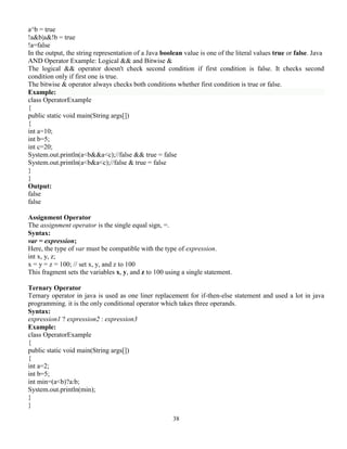 38
a^b = true
!a&b|a&!b = true
!a=false
In the output, the string representation of a Java boolean value is one of the literal values true or false. Java
AND Operator Example: Logical && and Bitwise &
The logical && operator doesn't check second condition if first condition is false. It checks second
condition only if first one is true.
The bitwise & operator always checks both conditions whether first condition is true or false.
Example:
class OperatorExample
{
public static void main(String args[])
{
int a=10;
int b=5;
int c=20;
System.out.println(a<b&&a<c);//false && true = false
System.out.println(a<b&a<c);//false & true = false
}
}
Output:
false
false
Assignment Operator
The assignment operator is the single equal sign, =.
Syntax:
var = expression;
Here, the type of var must be compatible with the type of expression.
int x, y, z;
x = y = z = 100; // set x, y, and z to 100
This fragment sets the variables x, y, and z to 100 using a single statement.
Ternary Operator
Ternary operator in java is used as one liner replacement for if-then-else statement and used a lot in java
programming. it is the only conditional operator which takes three operands.
Syntax:
expression1 ? expression2 : expression3
Example:
class OperatorExample
{
public static void main(String args[])
{
int a=2;
int b=5;
int min=(a<b)?a:b;
System.out.println(min);
}
}
 