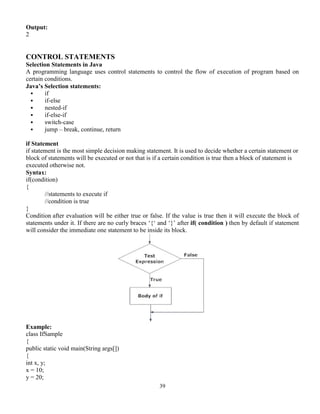 39
Output:
2
CONTROL STATEMENTS
Selection Statements in Java
A programming language uses control statements to control the flow of execution of program based on
certain conditions.
Java’s Selection statements:
 if
 if-else
 nested-if
 if-else-if
 switch-case
 jump – break, continue, return
if Statement
if statement is the most simple decision making statement. It is used to decide whether a certain statement or
block of statements will be executed or not that is if a certain condition is true then a block of statement is
executed otherwise not.
Syntax:
if(condition)
{
//statements to execute if
//condition is true
}
Condition after evaluation will be either true or false. If the value is true then it will execute the block of
statements under it. If there are no curly braces ‘{‘ and ‘}’ after if( condition ) then by default if statement
will consider the immediate one statement to be inside its block.
Example:
class IfSample
{
public static void main(String args[])
{
int x, y;
x = 10;
y = 20;
 