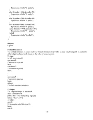 43
System.out.println("D grade");
}
else if(marks>=60 && marks<70){
System.out.println("C grade");
}
else if(marks>=70 && marks<80){
System.out.println("B grade");
}
else if(marks>=80 && marks<90){
System.out.println("A grade");
}else if(marks>=90 && marks<100){
System.out.println("A+ grade");
}else{
System.out.println("Invalid!");
}
}
}
Output:
C grade
Switch Statements
The switch statement is Java’s multiway branch statement. It provides an easy way to dispatch execution to
different parts of your code based on the value of an expression.
Syntax:
switch (expression) {
case value1:
// statement sequence
break;
case value2:
// statement sequence
break;
.
.
case valueN :
// statement sequence
break;
default:
// default statement sequence
}
Example:
// A simple example of the switch.
class SampleSwitch {
public static void main(String args[]) {
for(int i=0; i<6; i++)
switch(i) {
case 0:
System.out.println("i is zero.");
break;
case 1:
 