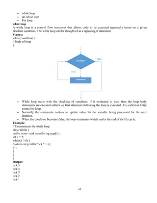 45
 while loop
 do-while loop
 For loop
while loop
A while loop is a control flow statement that allows code to be executed repeatedly based on a given
Boolean condition. The while loop can be thought of as a repeating if statement.
Syntax:
while(condition) {
// body of loop
}
 While loop starts with the checking of condition. If it evaluated to true, then the loop body
statements are executed otherwise first statement following the loop is executed. It is called as Entry
controlled loop.
 Normally the statements contain an update value for the variable being processed for the next
iteration.
 When the condition becomes false, the loop terminates which marks the end of its life cycle.
Example:
// Demonstrate the while loop.
class While {
public static void main(String args[]) {
int n = 5;
while(n > 0) {
System.out.println("tick " + n);
n--;
}
}
}
Output:
tick 5
tick 4
tick 3
tick 2
tick 1
 
