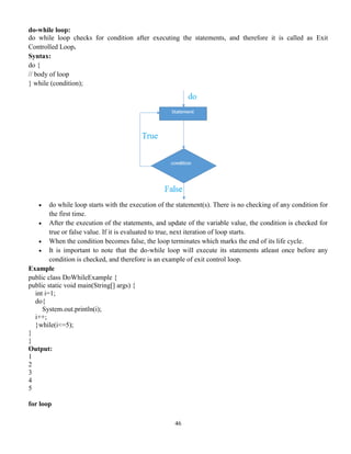 46
do-while loop:
do while loop checks for condition after executing the statements, and therefore it is called as Exit
Controlled Loop.
Syntax:
do {
// body of loop
} while (condition);
 do while loop starts with the execution of the statement(s). There is no checking of any condition for
the first time.
 After the execution of the statements, and update of the variable value, the condition is checked for
true or false value. If it is evaluated to true, next iteration of loop starts.
 When the condition becomes false, the loop terminates which marks the end of its life cycle.
 It is important to note that the do-while loop will execute its statements atleast once before any
condition is checked, and therefore is an example of exit control loop.
Example
public class DoWhileExample {
public static void main(String[] args) {
int i=1;
do{
System.out.println(i);
i++;
}while(i<=5);
}
}
Output:
1
2
3
4
5
for loop
 