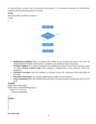 47
for loop provides a concise way of writing the loop structure. A for statement consumes the initialization,
condition and increment/decrement in one line.
Syntax
for(initialization; condition; iteration) {
// body
}
 Initialization condition: Here, we initialize the variable in use. It marks the start of a for loop. An
already declared variable can be used or a variable can be declared, local to loop only.
 Testing Condition: It is used for testing the exit condition for a loop. It must return a boolean value.
It is also an Entry Control Loop as the condition is checked prior to the execution of the loop
statements.
 Statement execution: Once the condition is evaluated to true, the statements in the loop body are
executed.
 Increment/ Decrement: It is used for updating the variable for next iteration.
 Loop termination:When the condition becomes false, the loop terminates marking the end of its life
cycle.
Example
public class ForExample {
public static void main(String[] args) {
for(int i=1;i<=5;i++){
System.out.println(i);
}
} }
Output:
1
2
3
4
5
for-each Loop
 