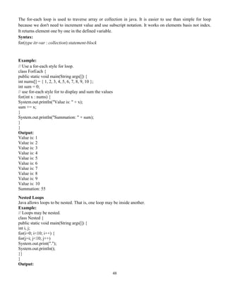 48
The for-each loop is used to traverse array or collection in java. It is easier to use than simple for loop
because we don't need to increment value and use subscript notation. It works on elements basis not index.
It returns element one by one in the defined variable.
Syntax:
for(type itr-var : collection) statement-block
Example:
// Use a for-each style for loop.
class ForEach {
public static void main(String args[]) {
int nums[] = { 1, 2, 3, 4, 5, 6, 7, 8, 9, 10 };
int sum = 0;
// use for-each style for to display and sum the values
for(int x : nums) {
System.out.println("Value is: " + x);
sum += x;
}
System.out.println("Summation: " + sum);
}
}
Output:
Value is: 1
Value is: 2
Value is: 3
Value is: 4
Value is: 5
Value is: 6
Value is: 7
Value is: 8
Value is: 9
Value is: 10
Summation: 55
Nested Loops
Java allows loops to be nested. That is, one loop may be inside another.
Example:
// Loops may be nested.
class Nested {
public static void main(String args[]) {
int i, j;
for(i=0; i<10; i++) {
for(j=i; j<10; j++)
System.out.print(".");
System.out.println();
}}
}
Output:
 