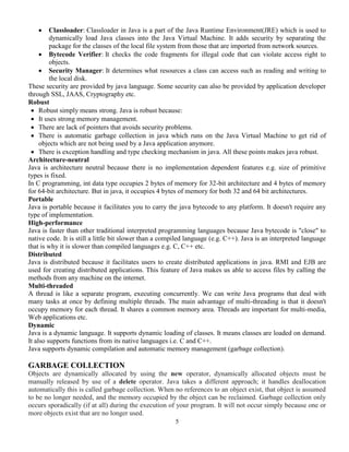 5
 Classloader: Classloader in Java is a part of the Java Runtime Environment(JRE) which is used to
dynamically load Java classes into the Java Virtual Machine. It adds security by separating the
package for the classes of the local file system from those that are imported from network sources.
 Bytecode Verifier: It checks the code fragments for illegal code that can violate access right to
objects.
 Security Manager: It determines what resources a class can access such as reading and writing to
the local disk.
These security are provided by java language. Some security can also be provided by application developer
through SSL, JAAS, Cryptography etc.
Robust
 Robust simply means strong. Java is robust because:
 It uses strong memory management.
 There are lack of pointers that avoids security problems.
 There is automatic garbage collection in java which runs on the Java Virtual Machine to get rid of
objects which are not being used by a Java application anymore.
 There is exception handling and type checking mechanism in java. All these points makes java robust.
Architecture-neutral
Java is architecture neutral because there is no implementation dependent features e.g. size of primitive
types is fixed.
In C programming, int data type occupies 2 bytes of memory for 32-bit architecture and 4 bytes of memory
for 64-bit architecture. But in java, it occupies 4 bytes of memory for both 32 and 64 bit architectures.
Portable
Java is portable because it facilitates you to carry the java bytecode to any platform. It doesn't require any
type of implementation.
High-performance
Java is faster than other traditional interpreted programming languages because Java bytecode is "close" to
native code. It is still a little bit slower than a compiled language (e.g. C++). Java is an interpreted language
that is why it is slower than compiled languages e.g. C, C++ etc.
Distributed
Java is distributed because it facilitates users to create distributed applications in java. RMI and EJB are
used for creating distributed applications. This feature of Java makes us able to access files by calling the
methods from any machine on the internet.
Multi-threaded
A thread is like a separate program, executing concurrently. We can write Java programs that deal with
many tasks at once by defining multiple threads. The main advantage of multi-threading is that it doesn't
occupy memory for each thread. It shares a common memory area. Threads are important for multi-media,
Web applications etc.
Dynamic
Java is a dynamic language. It supports dynamic loading of classes. It means classes are loaded on demand.
It also supports functions from its native languages i.e. C and C++.
Java supports dynamic compilation and automatic memory management (garbage collection).
GARBAGE COLLECTION
Objects are dynamically allocated by using the new operator, dynamically allocated objects must be
manually released by use of a delete operator. Java takes a different approach; it handles deallocation
automatically this is called garbage collection. When no references to an object exist, that object is assumed
to be no longer needed, and the memory occupied by the object can be reclaimed. Garbage collection only
occurs sporadically (if at all) during the execution of your program. It will not occur simply because one or
more objects exist that are no longer used.
 