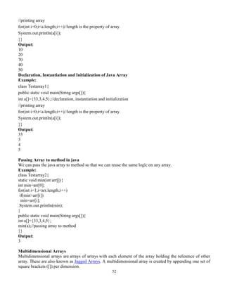 52
//printing array
for(int i=0;i<a.length;i++)//length is the property of array
System.out.println(a[i]);
}}
Output:
10
20
70
40
50
Declaration, Instantiation and Initialization of Java Array
Example:
class Testarray1{
public static void main(String args[]){
int a[]={33,3,4,5};//declaration, instantiation and initialization
//printing array
for(int i=0;i<a.length;i++)//length is the property of array
System.out.println(a[i]);
}}
Output:
33
3
4
5
Passing Array to method in java
We can pass the java array to method so that we can reuse the same logic on any array.
Example:
class Testarray2{
static void min(int arr[]){
int min=arr[0];
for(int i=1;i<arr.length;i++)
if(min>arr[i])
min=arr[i];
System.out.println(min);
}
public static void main(String args[]){
int a[]={33,3,4,5};
min(a);//passing array to method
}}
Output:
3
Multidimensional Arrays
Multidimensional arrays are arrays of arrays with each element of the array holding the reference of other
array. These are also known as Jagged Arrays. A multidimensional array is created by appending one set of
square brackets ([]) per dimension.
 