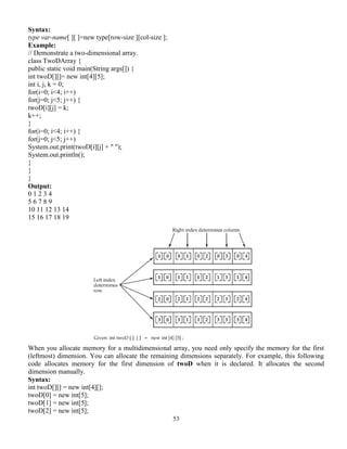 53
Syntax:
type var-name[ ][ ]=new type[row-size ][col-size ];
Example:
// Demonstrate a two-dimensional array.
class TwoDArray {
public static void main(String args[]) {
int twoD[][]= new int[4][5];
int i, j, k = 0;
for(i=0; i<4; i++)
for(j=0; j<5; j++) {
twoD[i][j] = k;
k++;
}
for(i=0; i<4; i++) {
for(j=0; j<5; j++)
System.out.print(twoD[i][j] + " ");
System.out.println();
}
}
}
Output:
0 1 2 3 4
5 6 7 8 9
10 11 12 13 14
15 16 17 18 19
When you allocate memory for a multidimensional array, you need only specify the memory for the first
(leftmost) dimension. You can allocate the remaining dimensions separately. For example, this following
code allocates memory for the first dimension of twoD when it is declared. It allocates the second
dimension manually.
Syntax:
int twoD[][] = new int[4][];
twoD[0] = new int[5];
twoD[1] = new int[5];
twoD[2] = new int[5];
 