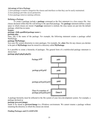 55
Advantage of Java Package
1) Java package is used to categorize the classes and interfaces so that they can be easily maintained.
2) Java package provides access protection.
3) Java package removes naming collision.
Defining a Package
To create a package include a package command as the first statement in a Java source file. Any
classes declared within that file will belong to the specified package. The package statement defines a name
space in which classes are stored. If package statement is omitted, the class names are put into the default
package, which has no name.
Syntax:
package <fully qualified package name>;
package pkg;
Here, pkg is the name of the package. For example, the following statement creates a package called
MyPackage.
package MyPackage;
Java uses file system directories to store packages. For example, the .class files for any classes you declare
to be part of MyPackage must be stored in a directory called MyPackage.
It is possible to create a hierarchy of packages. The general form of a multileveled package statement is
shown here:
package pkg1[.pkg2[.pkg3]];
A package hierarchy must be reflected in the file system of your Java development system. For example, a
package declared as
package java.awt.image;
needs to be stored in javaawtimage in a Windows environment. We cannot rename a package without
renaming the directory in which the classes are stored.
Finding Packages and CLASSPATH
 