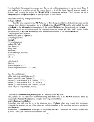 56
First, by default, the Java run-time system uses the current working directory as its starting point. Thus, if
your package is in a subdirectory of the current directory, it will be found. Second, you can specify a
directory path or paths by setting the CLASSPATH environmental variable. Third, you can use the -
classpath option with java and javac to specify the path to your classes.
consider the following package specification:
package MyPack
In order for a program to find MyPack, one of three things must be true. Either the program can be
executed from a directory immediately above MyPack, or the CLASSPATH must be set to include the path
to MyPack, or the -classpath option must specify the path to MyPack when the program is run via java.
When the second two options are used, the class path must not include MyPack, itself. It must simply
specify the path to MyPack. For example, in a Windows environment, if the path to MyPack is
C:MyProgramsJavaMyPack
then the class path to MyPack is
C:MyProgramsJava
Example:
// A simple package
package MyPack;
class Balance {
String name;
double bal;
Balance(String n, double b) {
name = n;
bal = b;
}
void show() {
if(bal<0)
System.out.print("--> ");
System.out.println(name + ": $" + bal);
}
}
class AccountBalance {
public static void main(String args[]) {
Balance current[] = new Balance[3];
current[0] = new Balance("K. J. Fielding", 123.23);
current[1] = new Balance("Will Tell", 157.02);
current[2] = new Balance("Tom Jackson", -12.33);
for(int i=0; i<3; i++) current[i].show();
}
}
Call this file AccountBalance.java and put it in a directory called MyPack.
Next, compile the file. Make sure that the resulting .class file is also in the MyPack directory. Then, try
executing the AccountBalance class, using the following command line:
java MyPack.AccountBalance
Remember, you will need to be in the directory above MyPack when you execute this command.
(Alternatively, you can use one of the other two options described in the preceding section to specify the
path MyPack.)
As explained, AccountBalance is now part of the package MyPack. This means that it cannot be executed
by itself. That is, you cannot use this command line:
 