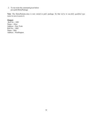 58
2. To run write the command given below
java pckl.DemoPackage
Note: The DemoPackate.class is now stored in pck1 package. So that we've to use fully qualified type
name to run or access it.
Output:
Roll No :: 1001
Name :: Alice
Address :: New York
Roll No :: 1002
Name :: Bob
Address :: Washington
 