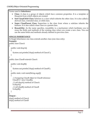 CS8392 /Object Oriented Programming
Terms used in Inheritence
 Class: A class is a group of objects which have common properties. It is a template or
blueprint from which objects are created. 

 Sub Class/Child Class: Subclass is a class which inherits the other class. It is also called a
derived class, extended class, or child class. 

 Super Class/Parent Class: Superclass is the class from where a subclass inherits the
features. It is also called a base class or a parent class. 

 Reusability: As the name specifies, reusability is a mechanism which facilitates you to
reuse the fields and methods of the existing class when you create a new class. You can
use the same fields and methods already defined in previous class. 
SINGLE INHERITANCE
In Single Inheritance one class extends another class (one class only).
Example:
public class ClassA
{
public void dispA()
{
System.out.println("disp() method of ClassA");
}
}
public class ClassB extends ClassA
{
public void dispB()
{
System.out.println("disp() method of ClassB");
}
public static void main(String args[])
{
//Assigning ClassB object to ClassB reference
ClassB b = new ClassB();
//call dispA() method of ClassA
b.dispA();
//call dispB() method of ClassB
b.dispB();
}
}
Output :
disp() method of ClassA
disp() method of ClassB
Page 2
 