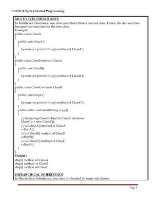CS8392 /Object Oriented Programming
MULTILEVEL INHERITANCE
In Multilevel Inheritance, one class can inherit from a derived class. Hence, the derived class
becomes the base class for the new class.
Example:
public class ClassA
{
public void dispA()
{
System.out.println("disp() method of ClassA");
}
}
public class ClassB extends ClassA
{
public void dispB()
{
System.out.println("disp() method of ClassB");
}
}
public class ClassC extends ClassB
{
public void dispC()
{
System.out.println("disp() method of ClassC");
}
public static void main(String args[])
{
//Assigning ClassC object to ClassC reference
ClassC c = new ClassC();
//call dispA() method of ClassA
c.dispA();
//call dispB() method of ClassB
c.dispB();
//call dispC() method of ClassC
c.dispC();
}
}
Output :
disp() method of ClassA
disp() method of ClassB
disp() method of ClassC
HIERARCHICAL INHERITANCE
In Hierarchical Inheritance, one class is inherited by many sub classes.
Page 3
 
