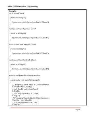 CS8392 /Object Oriented Programming
Example:
public class ClassA
{
public void dispA()
{
System.out.println("disp() method of ClassA");
}
}
public class ClassB extends ClassA
{
public void dispB()
{
System.out.println("disp() method of ClassB");
}
}
public class ClassC extends ClassA
{
public void dispC()
{
System.out.println("disp() method of ClassC");
}
}
public class ClassD extends ClassA
{
public void dispD()
{
System.out.println("disp() method of ClassD");
}
}
public class HierarchicalInheritanceTest
{
public static void main(String args[])
{
//Assigning ClassB object to ClassB reference
ClassB b = new ClassB();
//call dispB() method of ClassB
b.dispB();
//call dispA() method of ClassA
b.dispA();
//Assigning ClassC object to ClassC reference
ClassC c = new ClassC();
//call dispC() method of ClassC
c.dispC();
Page 4
 