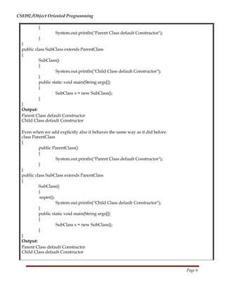 CS8392 /Object Oriented Programming
{
System.out.println("Parent Class default Constructor");
}
}
public class SubClass extends ParentClass
{
SubClass()
{
System.out.println("Child Class default Constructor");
}
public static void main(String args[])
{
SubClass s = new SubClass();
}
}
Output:
Parent Class default Constructor
Child Class default Constructor
Even when we add explicitly also it behaves the same way as it did before.
class ParentClass
{
public ParentClass()
{
System.out.println("Parent Class default Constructor");
}
}
public class SubClass extends ParentClass
{
SubClass()
{
super();
System.out.println("Child Class default Constructor");
}
public static void main(String args[])
{
SubClass s = new SubClass();
}
}
Output:
Parent Class default Constructor
Child Class default Constructor
Page 6
 