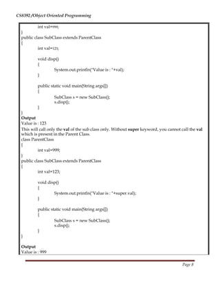 CS8392 /Object Oriented Programming
int val=999;
}
public class SubClass extends ParentClass
{
int val=123;
void disp()
{
System.out.println("Value is : "+val);
}
public static void main(String args[])
{
SubClass s = new SubClass();
s.disp();
}
}
Output
Value is : 123
This will call only the val of the sub class only. Without super keyword, you cannot call the val
which is present in the Parent Class.
class ParentClass
{
int val=999;
}
public class SubClass extends ParentClass
{
int val=123;
void disp()
{
System.out.println("Value is : "+super.val);
}
public static void main(String args[])
{
SubClass s = new SubClass();
s.disp();
}
}
Output
Value is : 999
Page 8
 