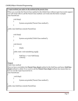 CS8392 /Object Oriented Programming
3. super.method_nae refers to the method of the parent class
When you override the Parent Class method in the Child Class without super keywords support
you will not be able to call the Parent Class method. Let’s look into the below example
class ParentClass
{
void disp()
{
System.out.println("Parent Class method");
}
}
public class SubClass extends ParentClass
{
void disp()
{
System.out.println("Child Class method");
}
void show()
{
disp();
}
public static void main(String args[])
{
SubClass s = new SubClass();
s.show();
}
}
Output:
Child Class method
Here we have overridden the Parent Class disp() method in the SubClass and hence SubClass
disp() method is called. If we want to call the Parent Class disp() method also means then we
have to use the super keyword for it.
class ParentClass
{
void disp()
{
System.out.println("Parent Class method");
}
}
public class SubClass extends ParentClass
{
Page 9
 