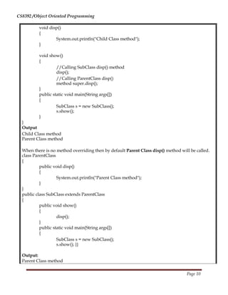 CS8392 /Object Oriented Programming
void disp()
{
System.out.println("Child Class method");
}
void show()
{
//Calling SubClass disp() method
disp();
//Calling ParentClass disp()
method super.disp();
}
public static void main(String args[])
{
SubClass s = new SubClass();
s.show();
}
}
Output
Child Class method
Parent Class method
When there is no method overriding then by default Parent Class disp() method will be called.
class ParentClass
{
public void disp()
{
System.out.println("Parent Class method");
}
}
public class SubClass extends ParentClass
{
public void show()
{
disp();
}
public static void main(String args[])
{
SubClass s = new SubClass();
s.show(); }}
Output:
Parent Class method
Page 10
 